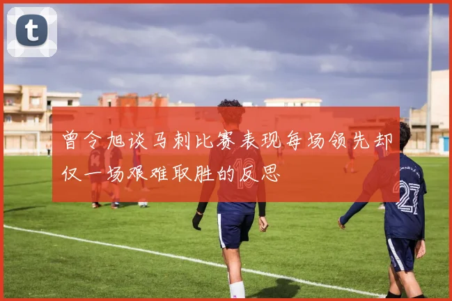 曾令旭谈马刺比赛表现每场领先却仅一场艰难取胜的反思