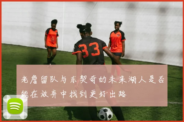 老詹留队与东契奇的未来湖人是否能在放弃中找到更好出路