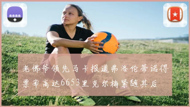 老佛爷领先马卡报道弗洛伦蒂诺得票率高达6653里克尔梅紧随其后