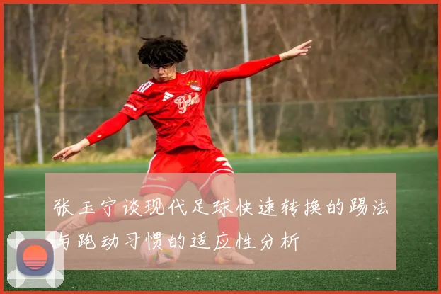 张玉宁谈现代足球快速转换的踢法与跑动习惯的适应性分析
