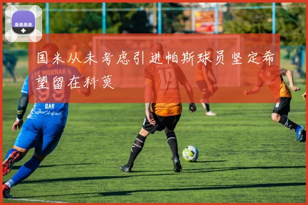 国米从未考虑引进帕斯球员坚定希望留在科莫