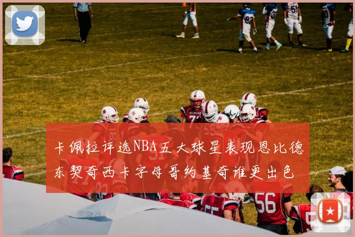 卡佩拉评选NBA五大球星表现恩比德东契奇西卡字母哥约基奇谁更出色