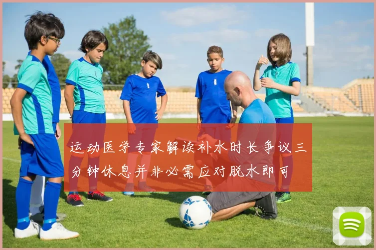 运动医学专家解读补水时长争议三分钟休息并非必需应对脱水即可