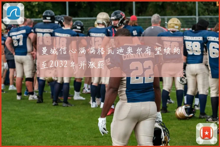 曼城信心满满格瓦迪奥尔有望续约至2032年并涨薪