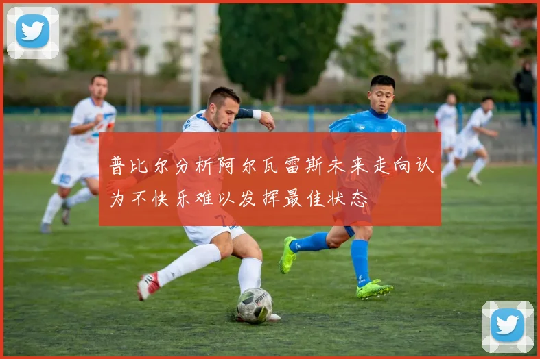 普比尔分析阿尔瓦雷斯未来走向认为不快乐难以发挥最佳状态
