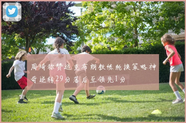 周琦称赞迈克布朗教练轮换策略神奇逆转29分落后至领先1分