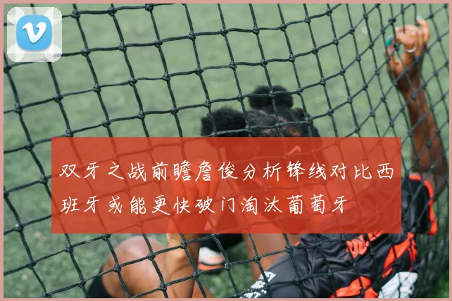 双牙之战前瞻詹俊分析锋线对比西班牙或能更快破门淘汰葡萄牙