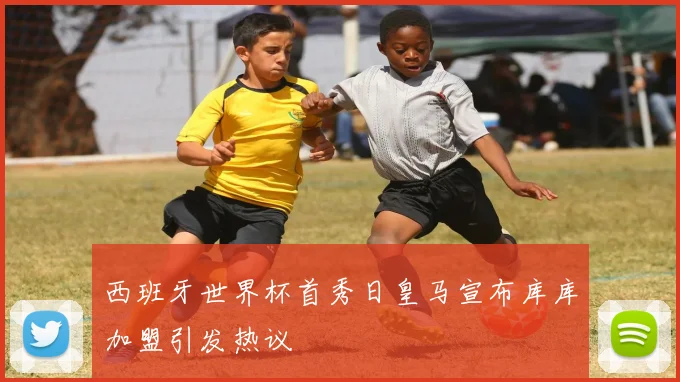 西班牙世界杯首秀日皇马宣布库库加盟引发热议